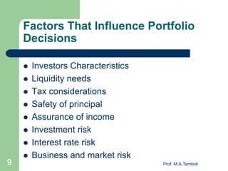Factors That Influence Portfolio
Decisions
 Investors Characteristics
 Liquidity needs
 Tax considerations
 Safety of principal
 Assurance of income
 Investment risk
 Interest rate risk
 Business and market risk
Prof. M.A.Tamboli9
 