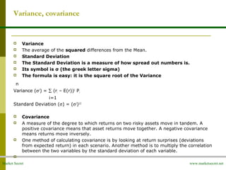 Market Secret www.marketsecret.net
Variance, covariance
 Variance
 The average of the squared differences from the Mean.
 Standard Deviation
 The Standard Deviation is a measure of how spread out numbers is.
 Its symbol is σ (the greek letter sigma)
 The formula is easy: it is the square root of the Variance
n
Variance (σ2
) = ∑ (ri – E(r))2
Pi
i=1
Standard Deviation (σ) = (σ2
)1/2
 Covariance
 A measure of the degree to which returns on two risky assets move in tandem. A
positive covariance means that asset returns move together. A negative covariance
means returns move inversely.
 One method of calculating covariance is by looking at return surprises (deviations
from expected return) in each scenario. Another method is to multiply the correlation
between the two variables by the standard deviation of each variable.

 