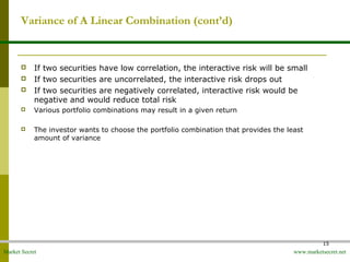 Market Secret www.marketsecret.net
15
Variance of A Linear Combination (cont’d)
 If two securities have low correlation, the interactive risk will be small
 If two securities are uncorrelated, the interactive risk drops out
 If two securities are negatively correlated, interactive risk would be
negative and would reduce total risk
 Various portfolio combinations may result in a given return
 The investor wants to choose the portfolio combination that provides the least
amount of variance
 