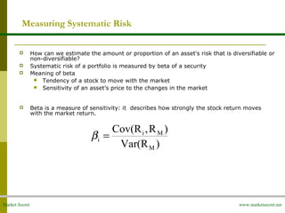 Market Secret www.marketsecret.net
Measuring Systematic Risk
 How can we estimate the amount or proportion of an asset's risk that is diversifiable or
non-diversifiable?
 Systematic risk of a portfolio is measured by beta of a security
 Meaning of beta
 Tendency of a stock to move with the market
 Sensitivity of an asset’s price to the changes in the market
 Beta is a measure of sensitivity: it describes how strongly the stock return moves
with the market return.
)Var(R
)R,Cov(R
M
Mi
i =β
 