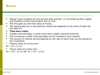 Market Secret www.marketsecret.net
Return
 Market” pays investors for two services they provide: (1) surrendering their capital
and forgoing current consumption and (2) risk
 The first gets you the time value of money.
 The second gets you a risk premium whose size depends on the share of total risk
you take on.
 Time has a value
 A dollar received today is worth more than a dollar received tomorrow
 This is because a dollar received today can be invested to earn interest
 The amount of interest earned depends on the rate of return that can be earned on
the investment
 Present value of a lump sum:
PV = CFt / (1+r)t
 Future value of a lump sum:
FVt = CF0 * (1+r)t
OR FVt = PV * (1+r)t
 