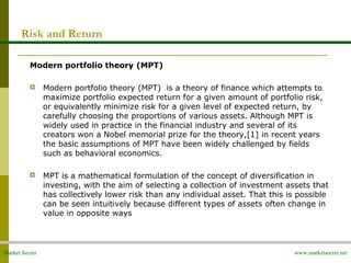 Market Secret www.marketsecret.net
Risk and Return
Modern portfolio theory (MPT)
 
 Modern portfolio theory (MPT)  is a theory of finance which attempts to 
maximize portfolio expected return for a given amount of portfolio risk, 
or equivalently minimize risk for a given level of expected return, by 
carefully choosing the proportions of various assets. Although MPT is 
widely used in practice in the financial industry and several of its 
creators won a Nobel memorial prize for the theory,[1] in recent years 
the basic assumptions of MPT have been widely challenged by fields 
such as behavioral economics.
 MPT is a mathematical formulation of the concept of diversification in 
investing, with the aim of selecting a collection of investment assets that 
has collectively lower risk than any individual asset. That this is possible 
can be seen intuitively because different types of assets often change in 
value in opposite ways
 