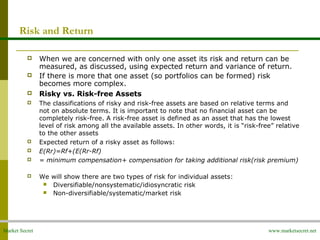 Market Secret www.marketsecret.net
Risk and Return
 When we are concerned with only one asset its risk and return can be 
measured, as discussed, using expected return and variance of return.
 If there is more that one asset (so portfolios can be formed) risk 
becomes more complex.
 Risky vs. Risk-free Assets
 The classifications of risky and risk-free assets are based on relative terms and 
not on absolute terms. It is important to note that no financial asset can be 
completely risk-free. A risk-free asset is defined as an asset that has the lowest 
level of risk among all the available assets. In other words, it is “risk-free” relative 
to the other assets
 Expected return of a risky asset as follows:
 E(Rr)=Rf+(E(Rr-Rf)
 = minimum compensation+ compensation for taking additional risk(risk premium)
 We will show there are two types of risk for individual assets:
 Diversifiable/nonsystematic/idiosyncratic risk
 Non-diversifiable/systematic/market risk
 