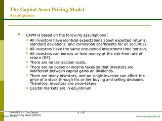 Market Secret www.marketsecret.net
CHAPTER 9 – The Capital 
Asset Pricing Model (CAPM)
9 - 28
The Capital Asset Pricing Model
Assumptions

CAPM is based on the following assumptions:
 All investors have identical expectations about expected returns, 
standard deviations, and correlation coefficients for all securities.
 All investors have the same one-period investment time horizon.
 All investors can borrow or lend money at the risk-free rate of 
return (RF).
 There are no transaction costs.
 There are no personal income taxes so that investors are 
indifferent between capital gains an dividends.
 There are many investors, and no single investor can affect the 
price of a stock through his or her buying and selling decisions.  
Therefore, investors are price-takers.
 Capital markets are in equilibrium.
 