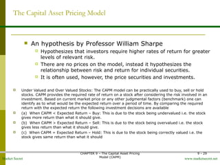 Market Secret www.marketsecret.net
CHAPTER 9 – The Capital Asset Pricing 
Model (CAPM)
9 - 29
The Capital Asset Pricing Model
 An hypothesis by Professor William Sharpe
 Hypothesizes that investors require higher rates of return for greater 
levels of relevant risk.
 There are no prices on the model, instead it hypothesizes the 
relationship between risk and return for individual securities.
 It is often used, however, the price securities and investments.
 Under Valued and Over Valued Stocks: The CAPM model can be practically used to buy, sell or hold 
stocks. CAPM provides the required rate of return on a stock after considering the risk involved in an 
investment. Based on current market price or any other judgmental factors (benchmark) one can 
identify as to what would be the expected return over a period of time. By comparing the required 
return with the expected return the following investment decisions are available 
 (a)  When CAPM < Expected Return – Buy: This is due to the stock being undervalued i.e. the stock 
gives more return than what it should give.  
 (b)  When CAPM > Expected Return – Sell: This is due to the stock being overvalued i.e. the stock 
gives less return than what it should give. 
 (c)  When CAPM = Expected Return – Hold: This is due to the stock being correctly valued i.e. the 
stock gives same return than what it should
 