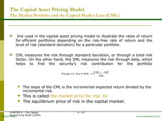 Market Secret www.marketsecret.net
CHAPTER 9 – The Capital 
Asset Pricing Model (CAPM)
9 - 33
The Capital Asset Pricing Model
The Market Portfolio and the Capital Market Line (CML)
  line used in the capital asset pricing model to illustrate the rates of return 
for efficient  portfolios  depending  on  the  risk-free  rate  of  return  and  the 
level of risk (standard deviation) for a particular portfolio.
 CML measures the risk through standard deviation, or through a total risk 
factor. On the other hand, the SML measures the risk through beta, which 
helps  to  find  the  security’s  risk  contribution  for  the  portfolio
 The slope of the CML is the incremental expected return divided by the 
incremental risk.
 This is called the market price for risk. Or
 The equilibrium price of risk in the capital market.
RF-ER
CMLtheofSlope
M
M
σ
=
[9-4]
 