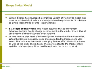 Market Secret www.marketsecret.net
Sharpe Index Model
 William Sharpe has developed a simplified variant of Markowitz model that 
reduces substantially its data and computational requirements. It is known 
as Single index model or One- factor analysis. 
 8.1 Single Index Model: This model assumes that co-movement 
between stocks is due to change or movement in the market index. Casual 
observation of the stock prices over a period
 of time reveals that most of the stock prices move with the market index. 
When the Sensex increases, stock prices also tend to increase and vice-
versa. This indicates that some underlying factors affect the market index 
as well as the stock prices. Stock prices are related to the market index 
and this relationship could be used to estimate the return on stock.
 