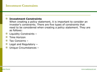 Market Secret www.marketsecret.net
Investment Constraints
 Investment Constraints
When creating a policy statement, it is important to consider an
investor's constraints. There are five types of constraints that
need to be considered when creating a policy statement. They are
as follows:
 Liquidity Constraints –
 Time Horizon
 Tax Concerns –
 Legal and Regulatory –
 Unique Circumstances –
 