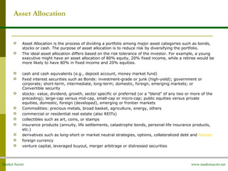 Market Secret www.marketsecret.net
Asset Allocation
 Asset Allocation is the process of dividing a portfolio among major asset categories such as bonds,
stocks or cash. The purpose of asset allocation is to reduce risk by diversifying the portfolio.
 The ideal asset allocation differs based on the risk tolerance of the investor. For example, a young
executive might have an asset allocation of 80% equity, 20% fixed income, while a retiree would be
more likely to have 80% in fixed income and 20% equities.
 cash and cash equivalents (e.g., deposit account, money market fund)
 fixed interest securities such as Bonds: investment-grade or junk (high-yield); government or
corporate; short-term, intermediate, long-term; domestic, foreign, emerging markets; or
Convertible security
 stocks: value, dividend, growth, sector specific or preferred (or a "blend" of any two or more of the
preceding); large-cap versus mid-cap, small-cap or micro-cap; public equities versus private
equities, domestic, foreign (developed), emerging or frontier markets
 Commodities: precious metals, broad basket, agriculture, energy, others
 commercial or residential real estate (also REITs)
 collectibles such as art, coins, or stamps
 insurance products (annuity, life settlements, catastrophe bonds, personal life insurance products,
etc.)
 derivatives such as long-short or market neutral strategies, options, collateralized debt and futures
 foreign currency
 venture capital, leveraged buyout, merger arbitrage or distressed securities
 