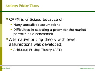 Market Secret www.marketsecret.net
 CAPM is criticized because of
 Many unrealistic assumptions
 Difficulties in selecting a proxy for the market
portfolio as a benchmark
 Alternative pricing theory with fewer
assumptions was developed:
 Arbitrage Pricing Theory (APT)
Arbitrage Pricing Theory
 