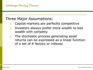 Market Secret www.marketsecret.net
Three Major Assumptions:
1. Capital markets are perfectly competitive
2. Investors always prefer more wealth to less
wealth with certainty
3. The stochastic process generating asset
returns can be expressed as a linear function
of a set of K factors or indexes
Arbitrage Pricing Theory
 