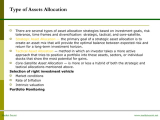 Market Secret www.marketsecret.net
Type of Assets Allocation
 There are several types of asset allocation strategies based on investment goals, risk
tolerance, time frames and diversification: strategic, tactical, and core-satellite.
 Strategic Asset Allocation — the primary goal of a strategic asset allocation is to
create an asset mix that will provide the optimal balance between expected risk and
return for a long-term investment horizon.
 Tactical Asset Allocation — method in which an investor takes a more active
approach that tries to position a portfolio into those assets, sectors, or individual
stocks that show the most potential for gains.
 Core-Satellite Asset Allocation — is more or less a hybrid of both the strategic and
tactical allocations mentioned above.
Selection of right investment vehicle
 Market conditions
 Rate of Inflation
 Intrinsic valuation
Portfolio Monitoring
 