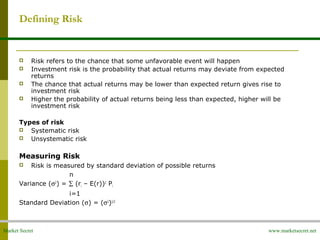 Market Secret www.marketsecret.net
Defining Risk
 Risk refers to the chance that some unfavorable event will happen
 Investment risk is the probability that actual returns may deviate from expected
returns
 The chance that actual returns may be lower than expected return gives rise to
investment risk
 Higher the probability of actual returns being less than expected, higher will be
investment risk
Types of risk
 Systematic risk
 Unsystematic risk
Measuring Risk
 Risk is measured by standard deviation of possible returns
n
Variance (σ2
) = ∑ (ri – E(r))2
Pi
i=1
Standard Deviation (σ) = (σ2
)1/2
 