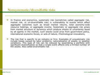 Market Secret www.marketsecret.net
Nonsystematic/diversifiable risks
 In finance and economics, systematic risk (sometimes called aggregate risk,
market risk, or un-diversifiable risk) is vulnerability to events which affect
aggregate outcomes such as broad market returns, total economy-wide
resource holdings, or aggregate income. Systematic or aggregate risk arises
from market structure or dynamics which produce shocks or uncertainty faced
by all agents in the market; such shocks could arise from government policy,
international economic forces, or acts of nature, ITechnological innovations,
 The risk that is specific to an industry or firm. Examples of unsystematic risk
include losses caused by labor problems, nationalization of assets, or weather
conditions. This type of risk can be reduced by assembling a portfolio with
significant diversification so that a single event affects only a limited number of
the assets. Also called diversifiable risk
 