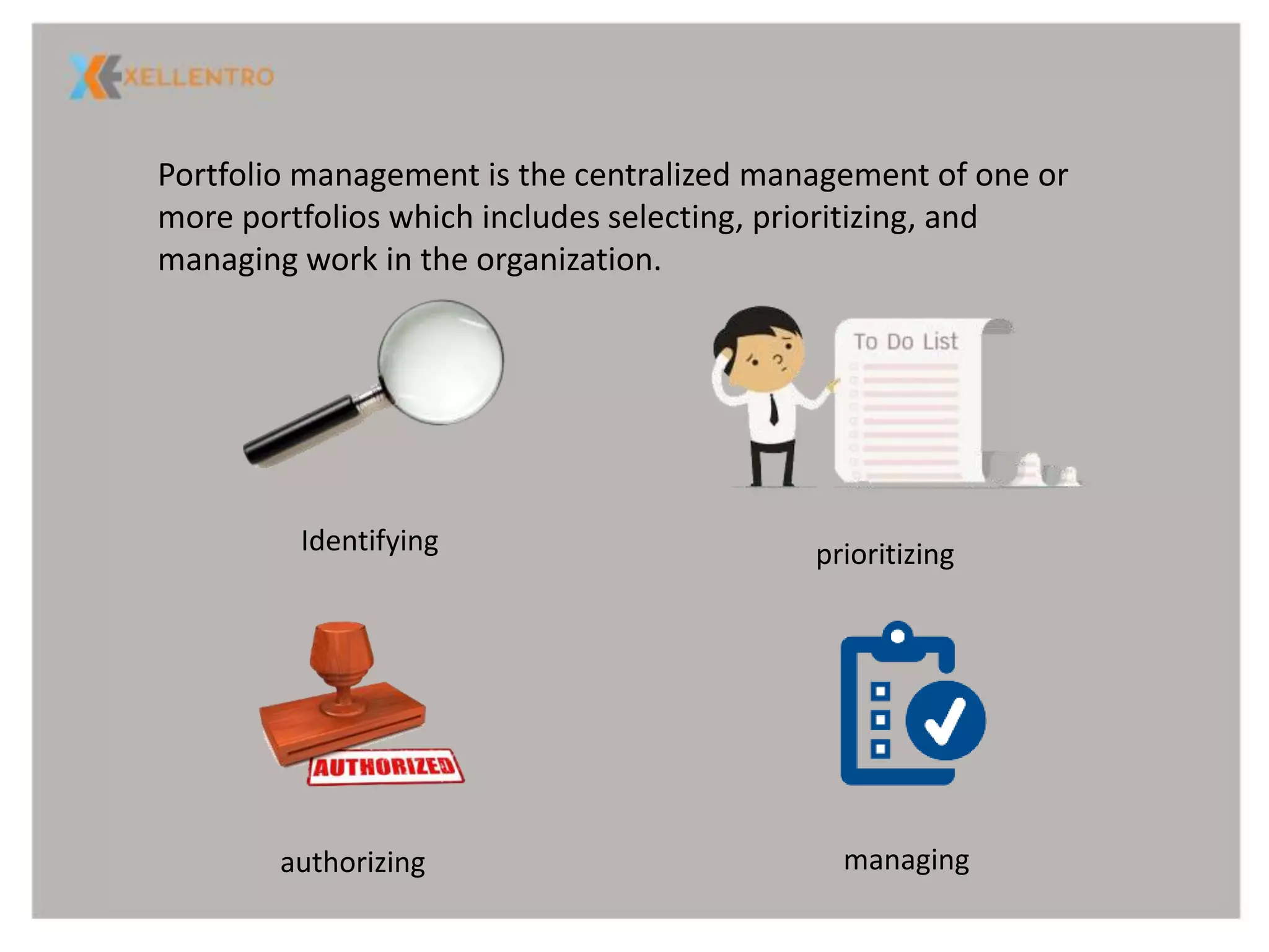 Portfolio management is the centralized management of one or
more portfolios which includes selecting, prioritizing, and
managing work in the organization.
Identifying prioritizing
authorizing managing
 