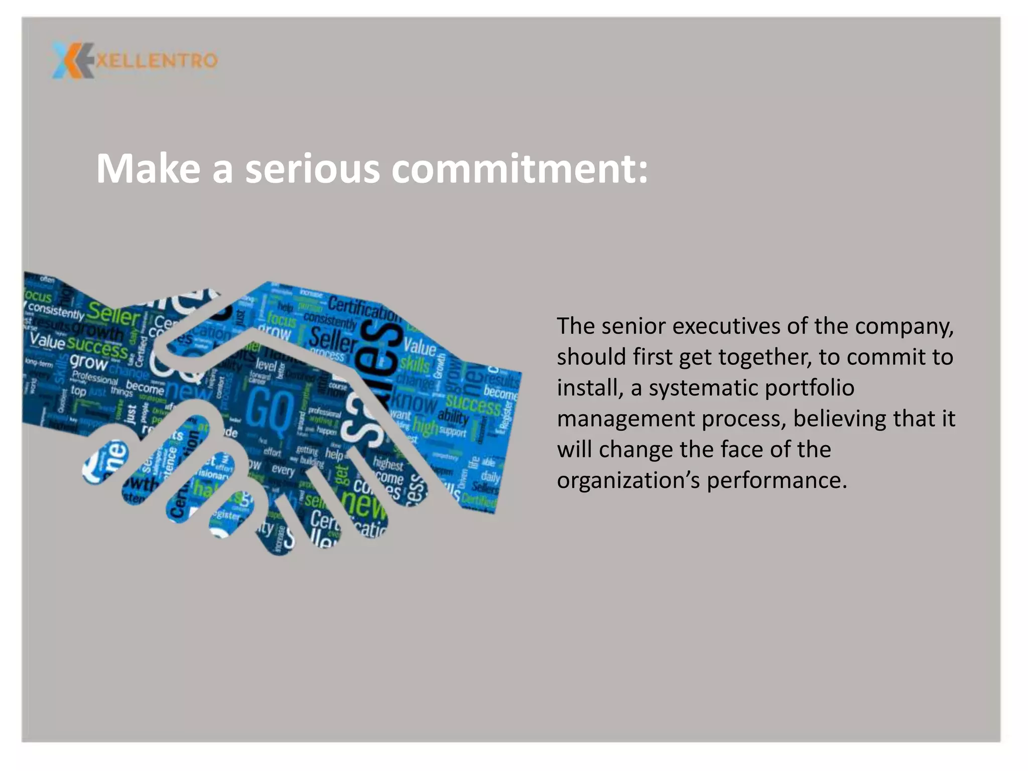 Make a serious commitment:
The senior executives of the company,
should first get together, to commit to
install, a systematic portfolio
management process, believing that it
will change the face of the
organization’s performance.
 