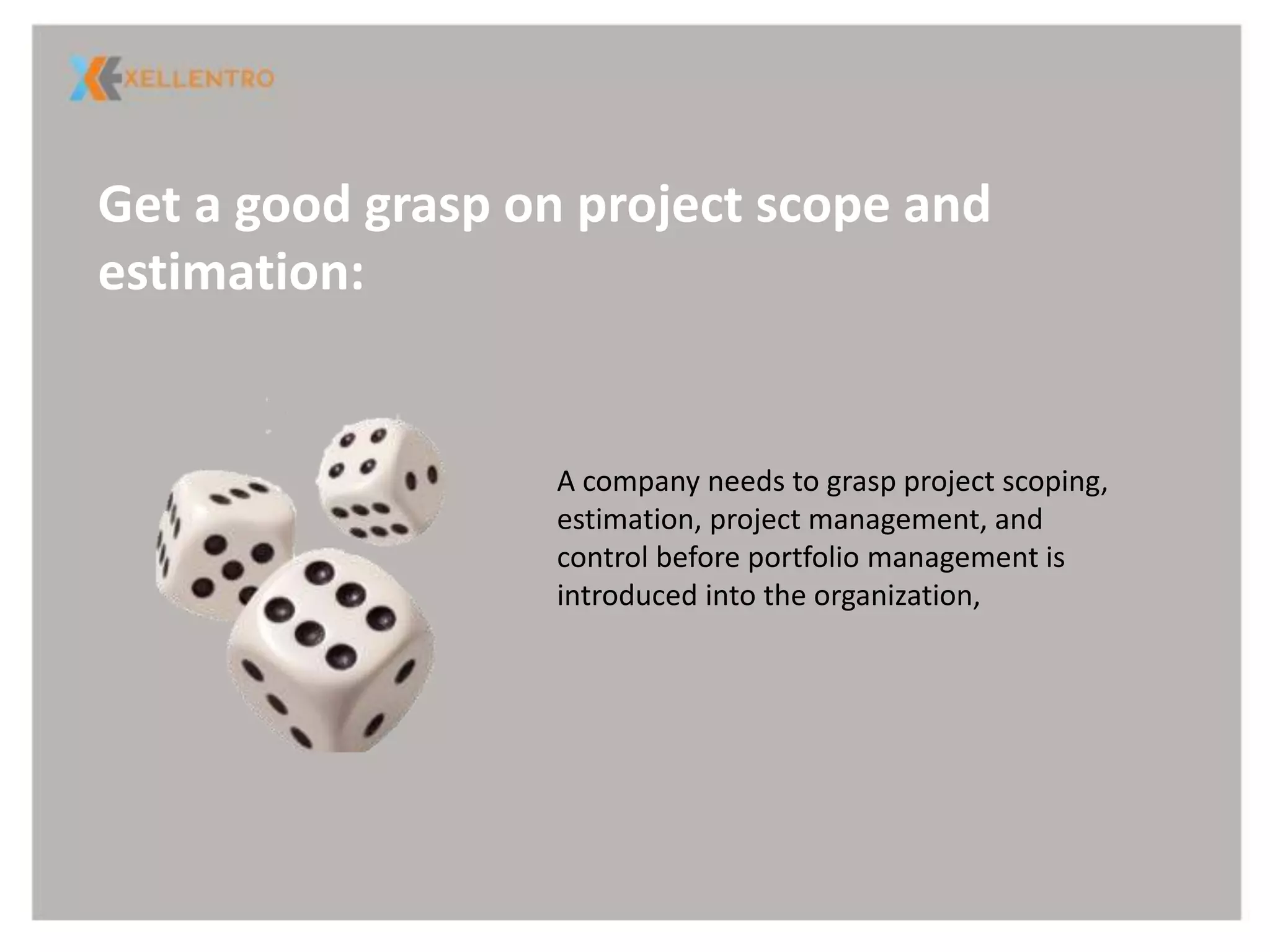 Get a good grasp on project scope and
estimation:
A company needs to grasp project scoping,
estimation, project management, and
control before portfolio management is
introduced into the organization,
 