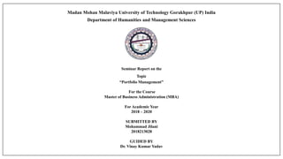 Madan Mohan Malaviya University of Technology Gorakhpur (UP) India
Department of Humanities and Management Sciences
Seminar Report on the
Topic
“Portfolio Management”
For the Course
Master of Business Administration (MBA)
For Academic Year
2018 – 2020
SUBMITTED BY
Mohammad Jilani
2018213028
GUIDED BY
Dr. Vinay Kumar Yadav
 