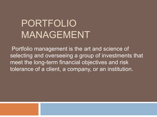 PORTFOLIO
MANAGEMENT
Portfolio management is the art and science of
selecting and overseeing a group of investments that
meet the long-term financial objectives and risk
tolerance of a client, a company, or an institution.
 