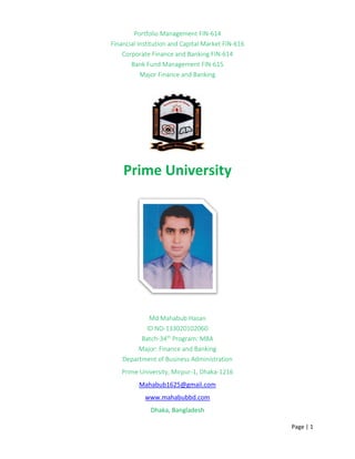 Page | 1
Portfolio Management FIN-614
Financial Institution and Capital Market FIN-616
Corporate Finance and Banking FIN-614
Bank Fund Management FIN-615
Major Finance and Banking
Prime University
Md Mahabub Hasan
ID NO-133020102060
Batch-34th
Program: MBA
Major: Finance and Banking
Department of Business Administration
Prime University, Mirpur-1, Dhaka-1216
Mahabub1625@gmail.com
www.mahabubbd.com
Dhaka, Bangladesh
 