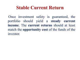 Stable Current Return
Once investment safety is guaranteed, the
portfolio should yield a steady current
income. The current returns should at least
match the opportunity cost of the funds of the
investor.
 