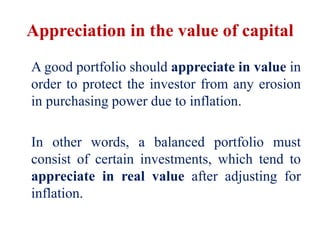Appreciation in the value of capital
A good portfolio should appreciate in value in
order to protect the investor from any erosion
in purchasing power due to inflation.
In other words, a balanced portfolio must
consist of certain investments, which tend to
appreciate in real value after adjusting for
inflation.
 