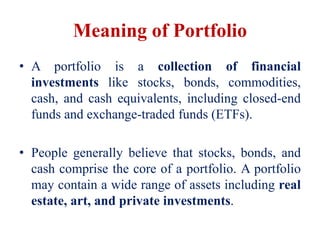 Meaning of Portfolio
• A portfolio is a collection of financial
investments like stocks, bonds, commodities,
cash, and cash equivalents, including closed-end
funds and exchange-traded funds (ETFs).
• People generally believe that stocks, bonds, and
cash comprise the core of a portfolio. A portfolio
may contain a wide range of assets including real
estate, art, and private investments.
 