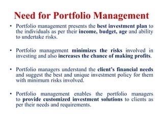 Need for Portfolio Management
• Portfolio management presents the best investment plan to
the individuals as per their income, budget, age and ability
to undertake risks.
• Portfolio management minimizes the risks involved in
investing and also increases the chance of making profits.
• Portfolio managers understand the client’s financial needs
and suggest the best and unique investment policy for them
with minimum risks involved.
• Portfolio management enables the portfolio managers
to provide customized investment solutions to clients as
per their needs and requirements.
 