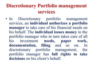 Discretionary Portfolio management
services
• In Discretionary portfolio management
services, an individual authorizes a portfolio
manager to take care of his financial needs on
his behalf. The individual issues money to the
portfolio manager who in turn takes care of all
his investment needs, paper work,
documentation, filing and so on. In
discretionary portfolio management, the
portfolio manager has full rights to take
decisions on his client’s behalf.
 
