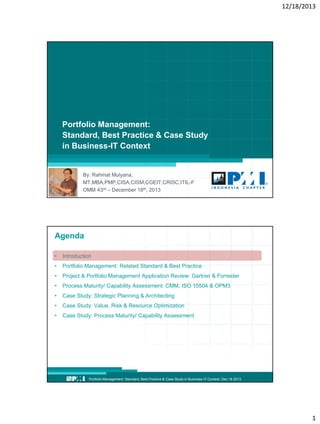 12/18/2013

Portfolio Management:
Standard, Best Practice & Case Study
in Business-IT Context

By: Rahmat Mulyana,
MT,MBA,PMP,CISA,CISM,CGEIT,CRISC,ITIL-F
OMM 43rd – December 18th, 2013
Portfolio Management: Standard, Best Practice & Case Study in Business-IT Context, Dec 18 2013

Agenda
•

Introduction

•

Portfolio Management: Related Standard & Best Practice

•

Project & Portfolio Management Application Review: Gartner & Forrester

•

Process Maturity/ Capability Assessment: CMM, ISO 15504 & OPM3

•

Case Study: Strategic Planning & Architecting

•

Case Study: Value, Risk & Resource Optimization

•

Case Study: Process Maturity/ Capability Assessment

Portfolio Management: Standard, Best Practice & Case Study in Business-IT Context, Dec 18 2013

1

 