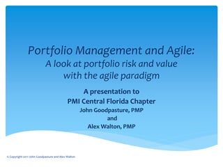 Portfolio Management and Agile:
                           A look at portfolio risk and value
                               with the agile paradigm
                                               A presentation to
                                           PMI Central Florida Chapter
                                                    John Goodpasture, PMP
                                                             and
                                                       Alex Walton, PMP



© Copyright 2011 John Goodpasture and Alex Walton
 