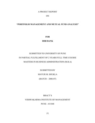 A PROJECT REPORT

                        ON



PORTFOLIO MANAGEMENT AND MUTUAL FUND ANALYSIS




                       FOR

                    IDBI BANK




         SUBMITTED TO UNIVERSITY OF PUNE

IN PARTIAL FULFILLMENT OF 2 YEARS FULL TIME COURSE

    MASTERS IN BUSINESS ADMINISTRATION (M.B.A)



                  SUBMITTED BY

                MAYUR M. SHUKLA

                 (BATCH       2006-07)




                     BRACT S

     VISHWAKARMA INSTITUTE OF MANAGEMENT

                   PUNE - 411048



                        [1]
 
