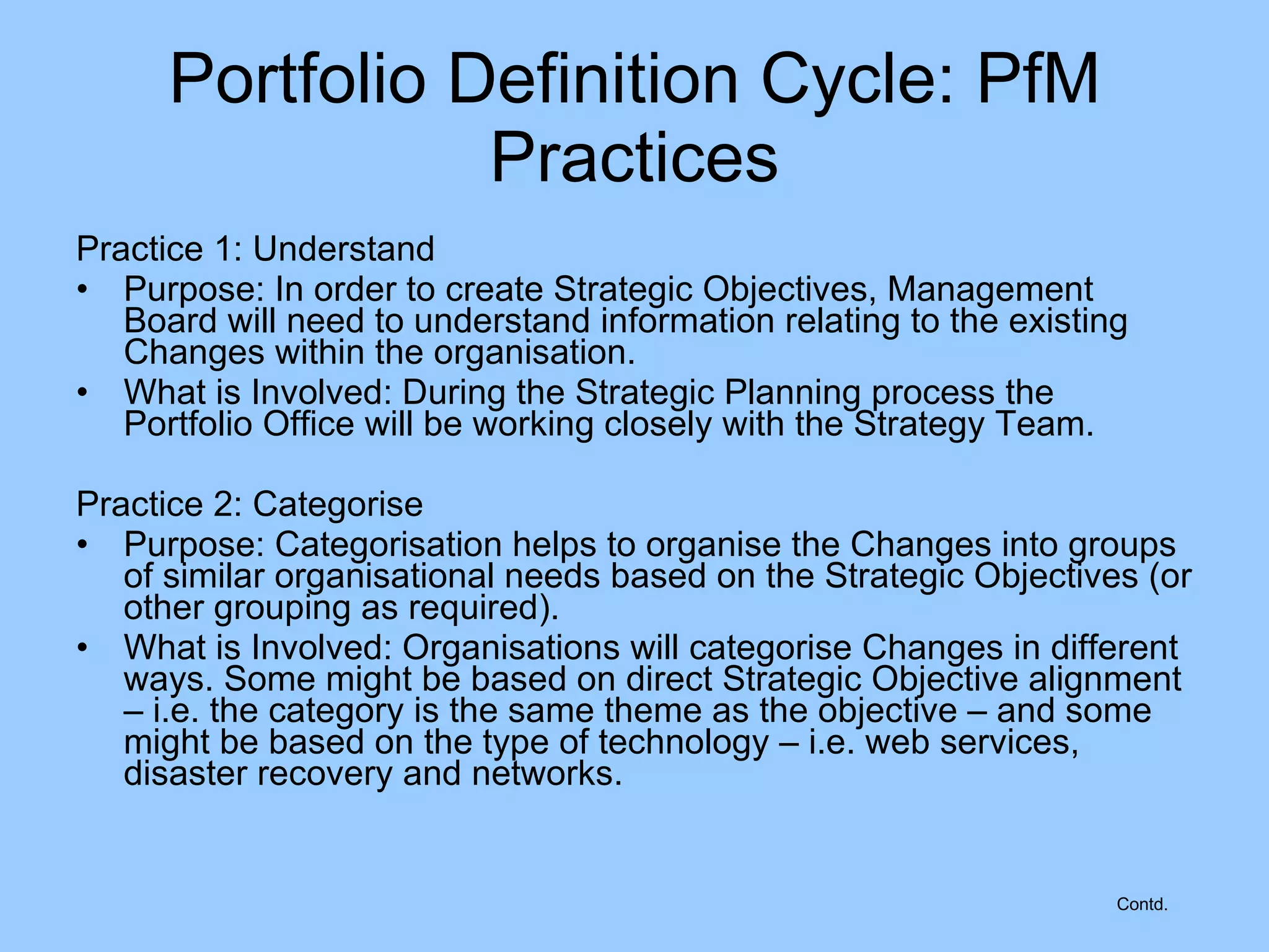 Practice 1: Understand Purpose: In order to create Strategic Objectives, Management Board will need to understand information relating to the existing Changes within the organisation. What is Involved: During the Strategic Planning process the Portfolio Office will be working closely with the Strategy Team. Practice 2: Categorise Purpose: Categorisation helps to organise the Changes into groups of similar organisational needs based on the Strategic Objectives (or other grouping as required).  What is Involved: Organisations will categorise Changes in different ways. Some might be based on direct Strategic Objective alignment – i.e. the category is the same theme as the objective – and some might be based on the type of technology – i.e. web services, disaster recovery and networks.  Portfolio Definition Cycle: PfM Practices Contd. 