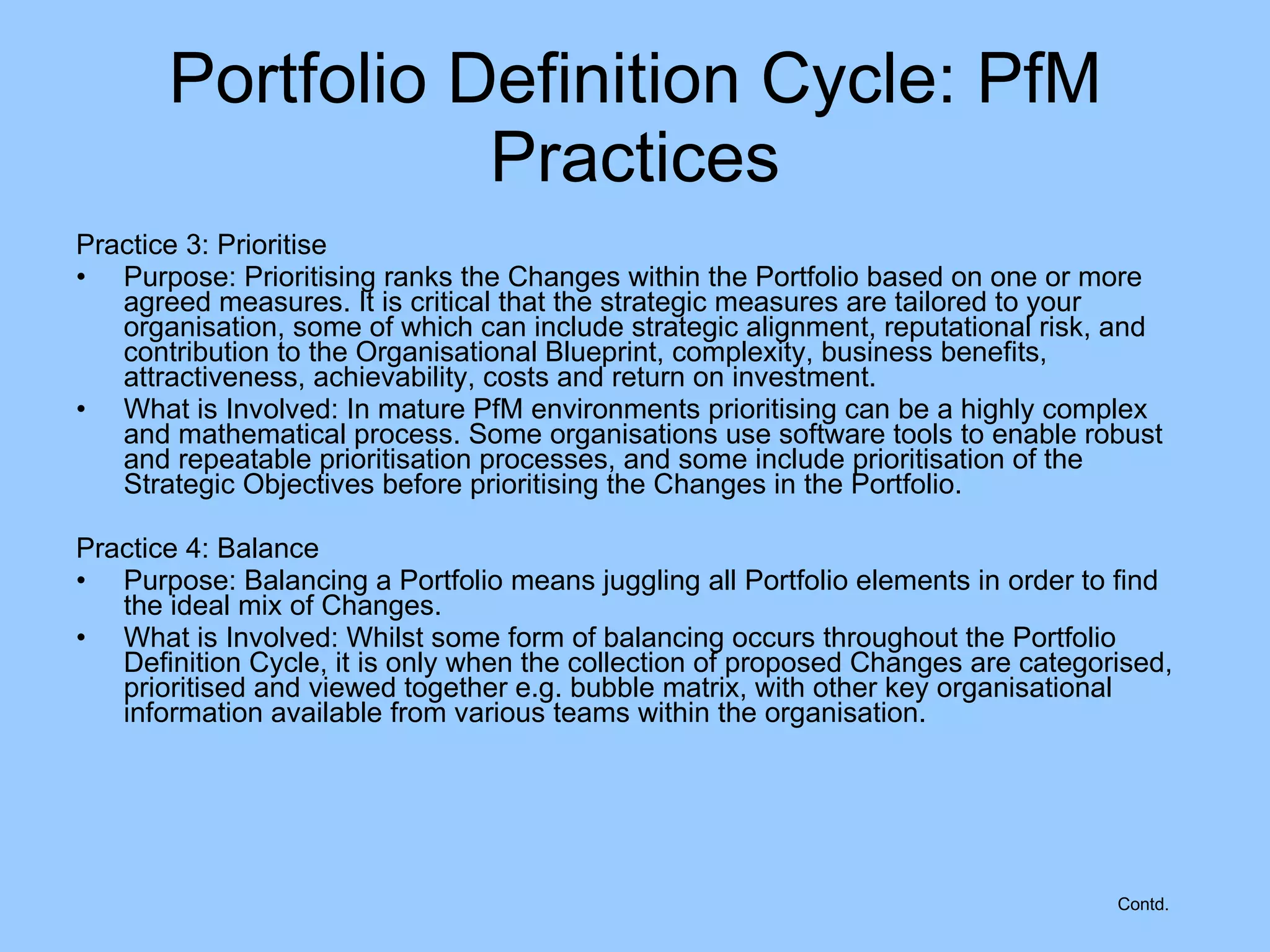 Practice 3: Prioritise Purpose: Prioritising ranks the Changes within the Portfolio based on one or more agreed measures. It is critical that the strategic measures are tailored to your organisation, some of which can include strategic alignment, reputational risk, and contribution to the Organisational Blueprint, complexity, business benefits, attractiveness, achievability, costs and return on investment. What is Involved: In mature PfM environments prioritising can be a highly complex and mathematical process. Some organisations use software tools to enable robust and repeatable prioritisation processes, and some include prioritisation of the Strategic Objectives before prioritising the Changes in the Portfolio. Practice 4: Balance Purpose: Balancing a Portfolio means juggling all Portfolio elements in order to find the ideal mix of Changes. What is Involved: Whilst some form of balancing occurs throughout the Portfolio Definition Cycle, it is only when the collection of proposed Changes are categorised, prioritised and viewed together e.g. bubble matrix, with other key organisational information available from various teams within the organisation. Portfolio Definition Cycle: PfM Practices Contd. 