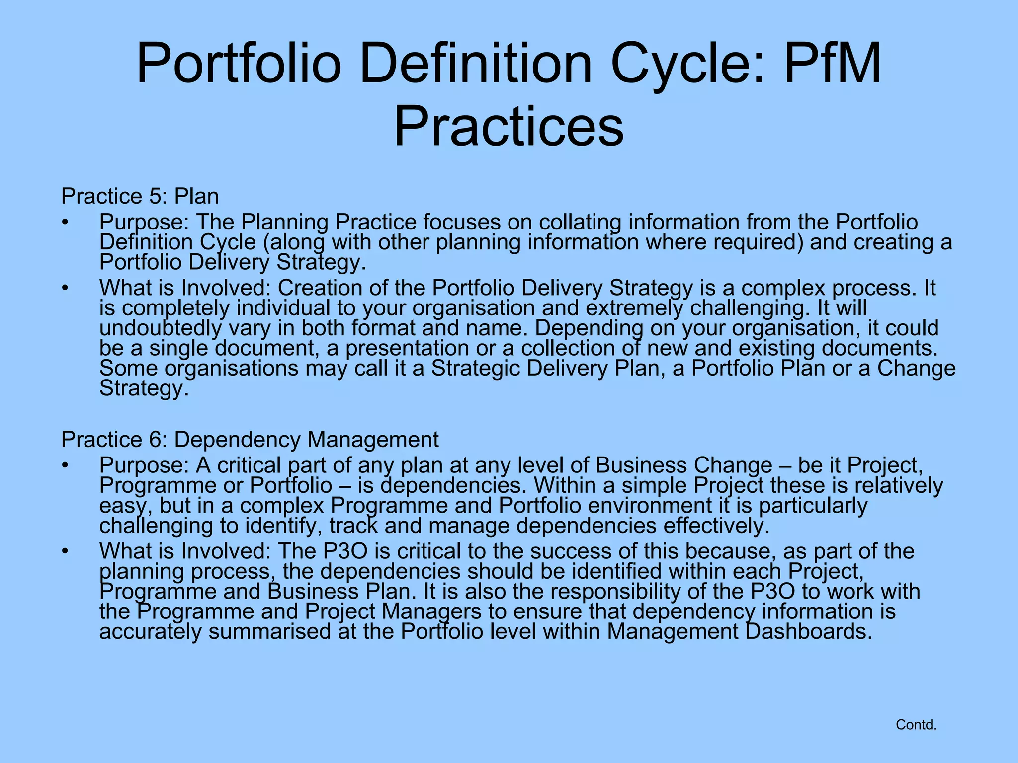 Practice 5: Plan Purpose: The Planning Practice focuses on collating information from the Portfolio Definition Cycle (along with other planning information where required) and creating a Portfolio Delivery Strategy. What is Involved: Creation of the Portfolio Delivery Strategy is a complex process. It is completely individual to your organisation and extremely challenging. It will undoubtedly vary in both format and name. Depending on your organisation, it could be a single document, a presentation or a collection of new and existing documents. Some organisations may call it a Strategic Delivery Plan, a Portfolio Plan or a Change Strategy. Practice 6: Dependency Management Purpose: A critical part of any plan at any level of Business Change – be it Project, Programme or Portfolio – is dependencies. Within a simple Project these is relatively easy, but in a complex Programme and Portfolio environment it is particularly challenging to identify, track and manage dependencies effectively. What is Involved: The P3O is critical to the success of this because, as part of the planning process, the dependencies should be identified within each Project, Programme and Business Plan. It is also the responsibility of the P3O to work with the Programme and Project Managers to ensure that dependency information is accurately summarised at the Portfolio level within Management Dashboards. Portfolio Definition Cycle: PfM Practices Contd. 