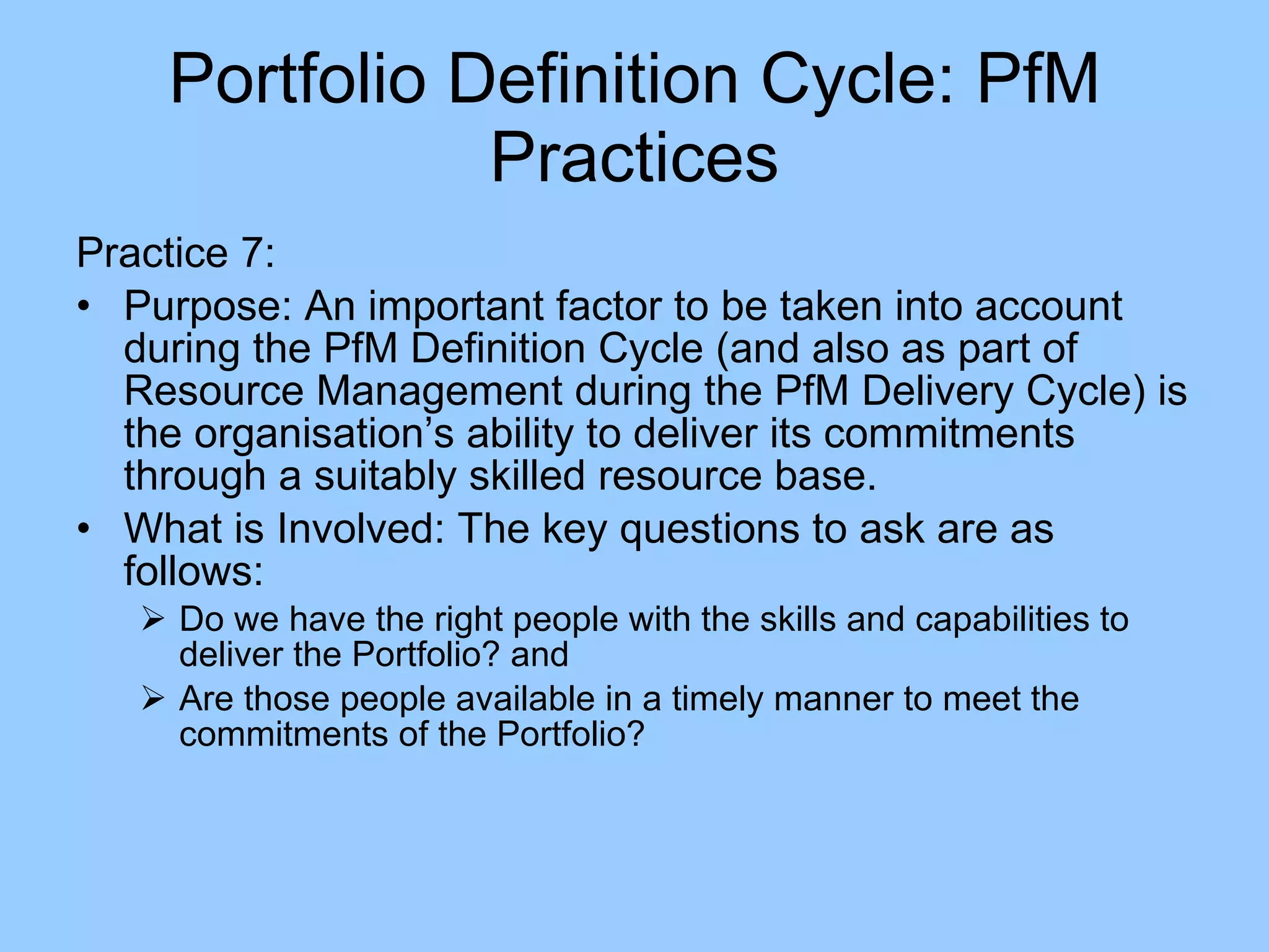 Practice 7: Purpose: An important factor to be taken into account during the PfM Definition Cycle (and also as part of Resource Management during the PfM Delivery Cycle) is the organisation’s ability to deliver its commitments through a suitably skilled resource base.  What is Involved: The key questions to ask are as follows: Do we have the right people with the skills and capabilities to deliver the Portfolio? and Are those people available in a timely manner to meet the commitments of the Portfolio? Portfolio Definition Cycle: PfM Practices 