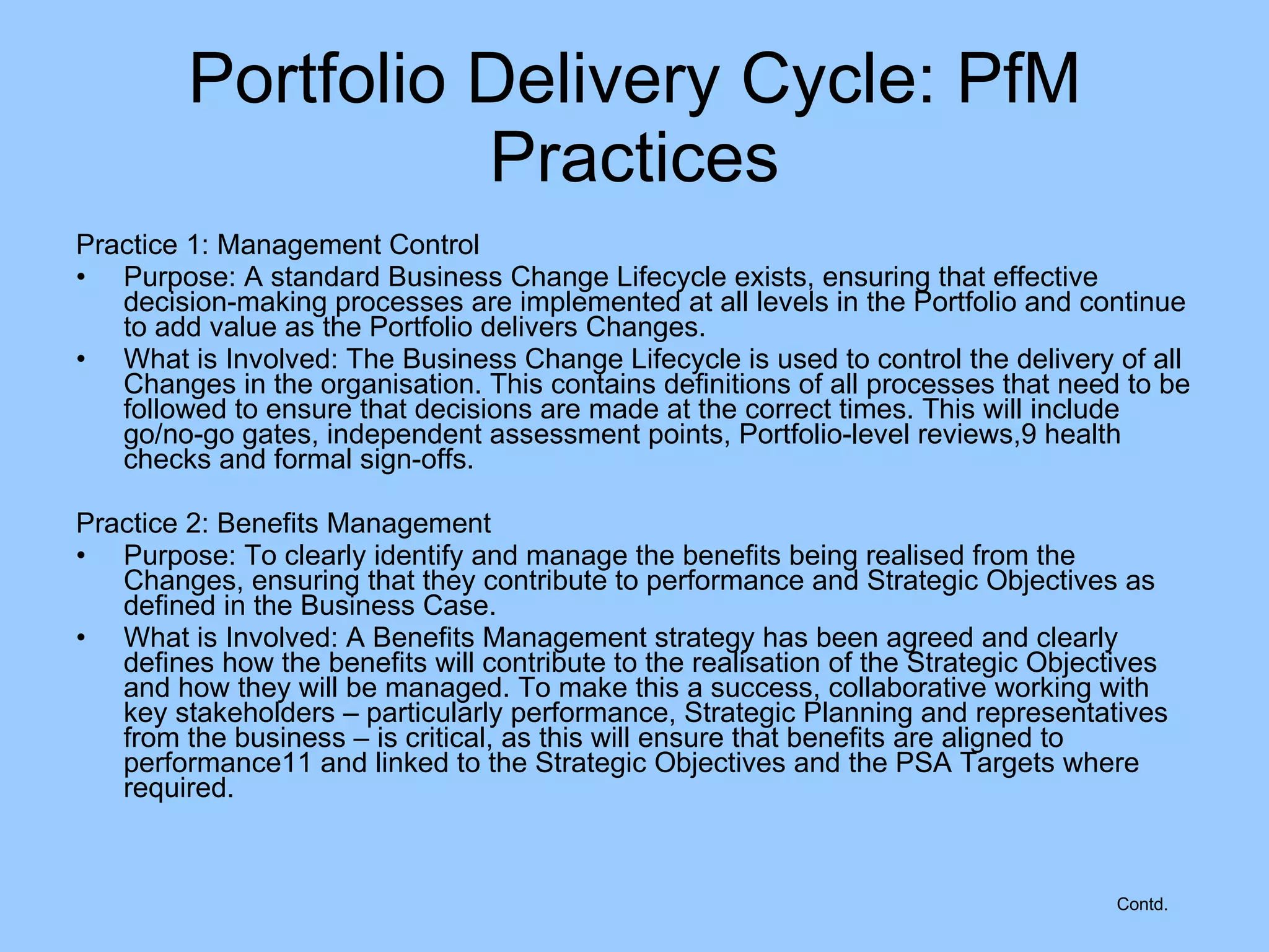 Practice 1: Management Control  Purpose: A standard Business Change Lifecycle exists, ensuring that effective decision-making processes are implemented at all levels in the Portfolio and continue to add value as the Portfolio delivers Changes.  What is Involved: The Business Change Lifecycle is used to control the delivery of all Changes in the organisation. This contains definitions of all processes that need to be followed to ensure that decisions are made at the correct times. This will include go/no-go gates, independent assessment points, Portfolio-level reviews,9 health checks and formal sign-offs. Practice 2: Benefits Management Purpose: To clearly identify and manage the benefits being realised from the Changes, ensuring that they contribute to performance and Strategic Objectives as defined in the Business Case. What is Involved: A Benefits Management strategy has been agreed and clearly defines how the benefits will contribute to the realisation of the Strategic Objectives and how they will be managed. To make this a success, collaborative working with key stakeholders – particularly performance, Strategic Planning and representatives from the business – is critical, as this will ensure that benefits are aligned to performance11 and linked to the Strategic Objectives and the PSA Targets where required. Portfolio Delivery Cycle: PfM Practices Contd. 