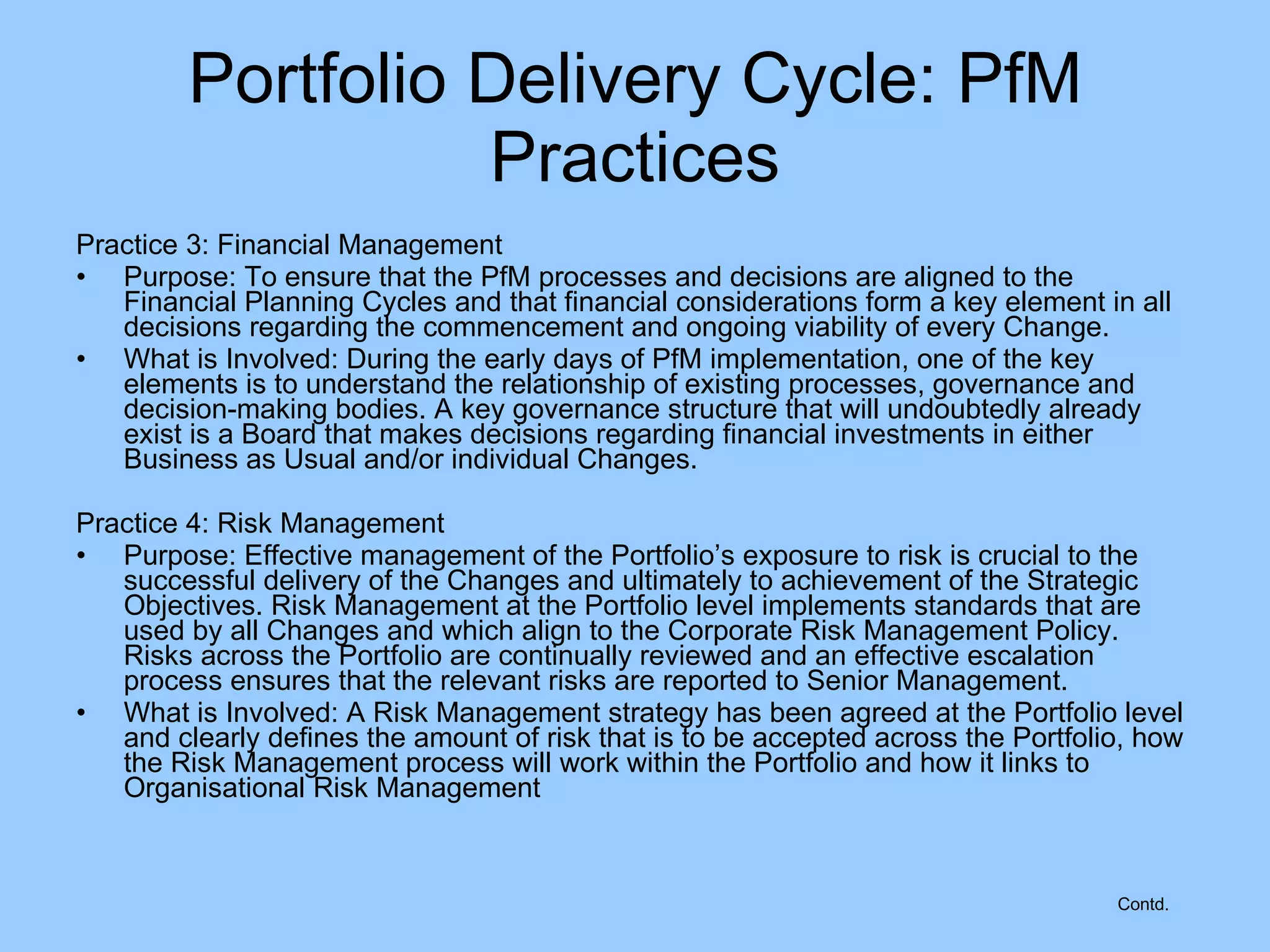 Practice 3: Financial Management Purpose: To ensure that the PfM processes and decisions are aligned to the Financial Planning Cycles and that financial considerations form a key element in all decisions regarding the commencement and ongoing viability of every Change. What is Involved: During the early days of PfM implementation, one of the key elements is to understand the relationship of existing processes, governance and decision-making bodies. A key governance structure that will undoubtedly already exist is a Board that makes decisions regarding financial investments in either Business as Usual and/or individual Changes. Practice 4: Risk Management Purpose: Effective management of the Portfolio’s exposure to risk is crucial to the successful delivery of the Changes and ultimately to achievement of the Strategic Objectives. Risk Management at the Portfolio level implements standards that are used by all Changes and which align to the Corporate Risk Management Policy. Risks across the Portfolio are continually reviewed and an effective escalation process ensures that the relevant risks are reported to Senior Management. What is Involved: A Risk Management strategy has been agreed at the Portfolio level and clearly defines the amount of risk that is to be accepted across the Portfolio, how the Risk Management process will work within the Portfolio and how it links to Organisational Risk Management Portfolio Delivery Cycle: PfM Practices Contd. 
