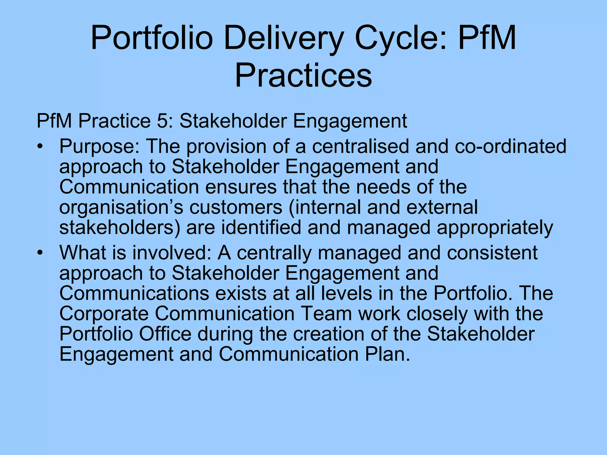PfM Practice 5: Stakeholder Engagement Purpose: The provision of a centralised and co-ordinated approach to Stakeholder Engagement and Communication ensures that the needs of the organisation’s customers (internal and external stakeholders) are identified and managed appropriately What is involved: A centrally managed and consistent approach to Stakeholder Engagement and Communications exists at all levels in the Portfolio. The Corporate Communication Team work closely with the Portfolio Office during the creation of the Stakeholder Engagement and Communication Plan. Portfolio Delivery Cycle: PfM Practices 
