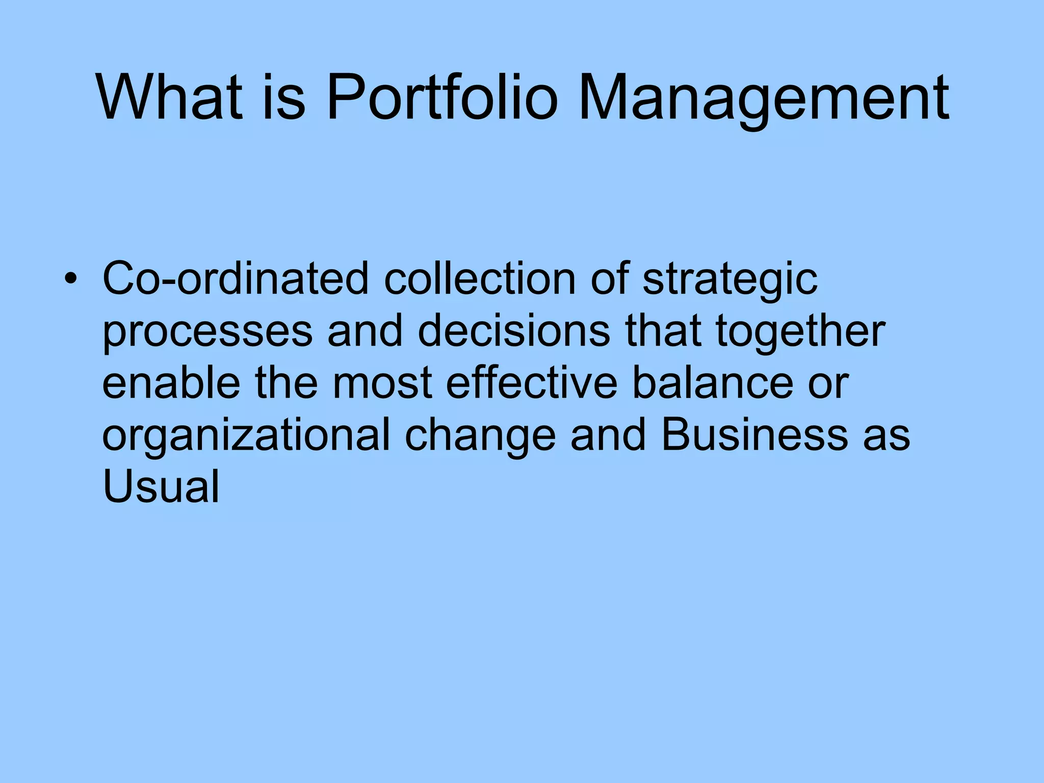 Co-ordinated collection of strategic processes and decisions that together enable the most effective balance or organizational change and Business as Usual What is Portfolio Management 