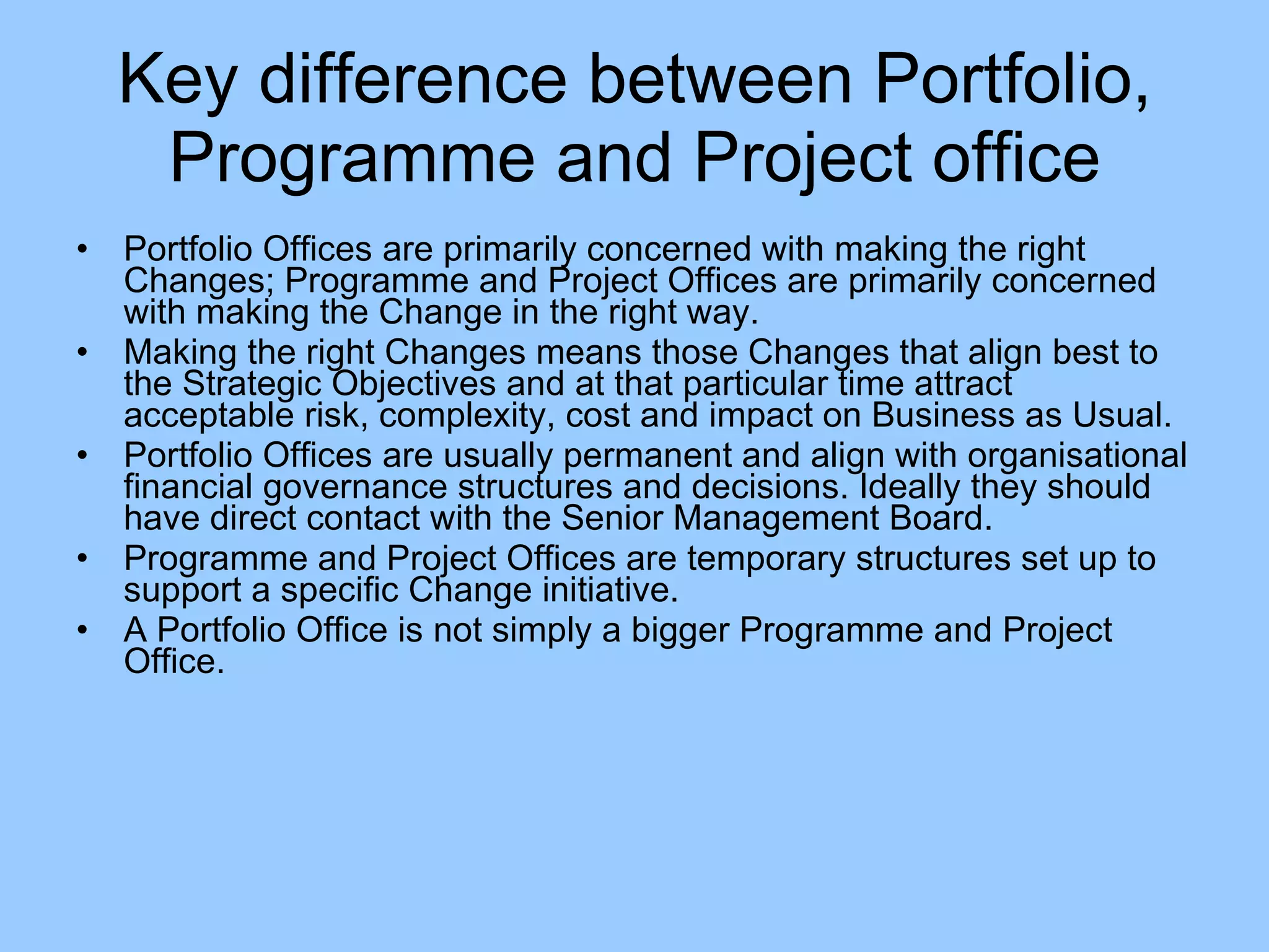 Portfolio Offices are primarily concerned with making the right Changes; Programme and Project Offices are primarily concerned with making the Change in the right way.  Making the right Changes means those Changes that align best to the Strategic Objectives and at that particular time attract acceptable risk, complexity, cost and impact on Business as Usual.  Portfolio Offices are usually permanent and align with organisational financial governance structures and decisions. Ideally they should have direct contact with the Senior Management Board.  Programme and Project Offices are temporary structures set up to support a specific Change initiative.  A Portfolio Office is not simply a bigger Programme and Project Office.  Key difference between Portfolio, Programme and Project office 