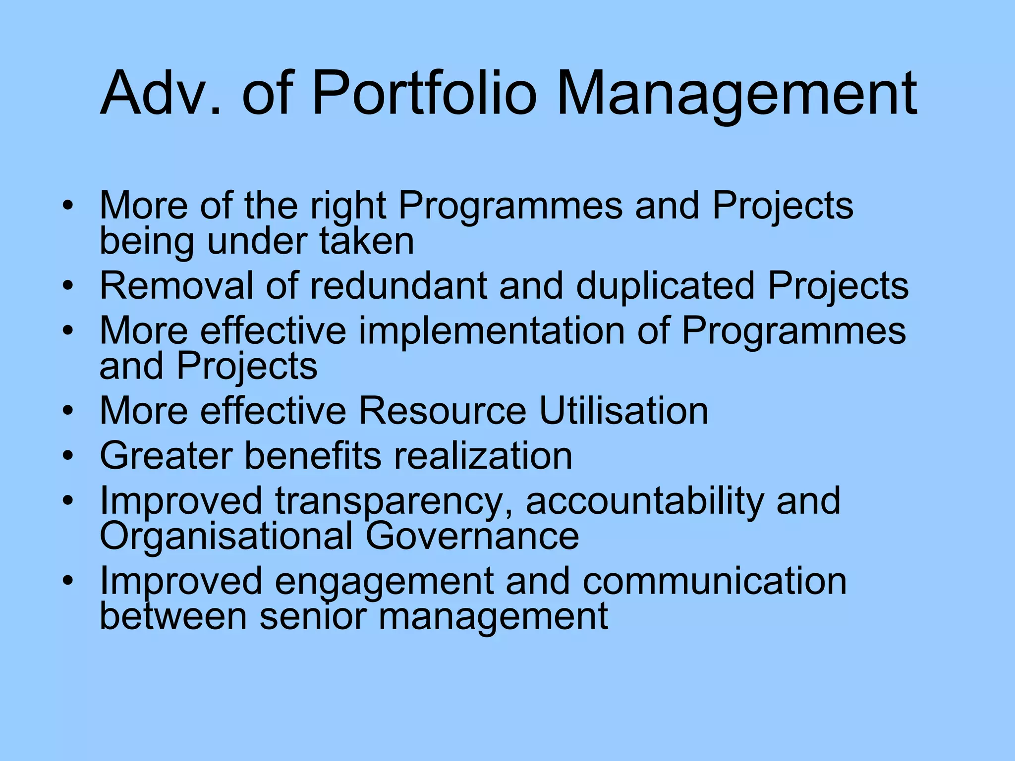 More of the right Programmes and Projects being under taken Removal of redundant and duplicated Projects More effective implementation of Programmes and Projects More effective Resource Utilisation Greater benefits realization Improved transparency, accountability and Organisational Governance Improved engagement and communication between senior management Adv. of Portfolio Management 
