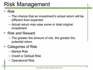 Risk Management Risk The chance that an investment’s actual return will be different than expected Actual return may wipe some or total original investment Risk and Reward The greater the amount of risk, the greater the potential return Categories of Risk Market Risk Credit or Default Risk Operational Risk 