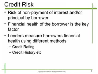 Credit Risk Risk of non-payment of interest and/or principal by borrower Financial health of the borrower is the key factor Lenders measure borrowers financial health using different methods Credit Rating Credit History etc 