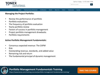 TAKE THIS COURSE
Managing the Project Portfolio:
• Review the performance of portfolio
• Portfolio evaluations
• The frequency of portfolio evaluation
• Yearly portfolio review
• Factors of success in portfolio management
• Project portfolio management drawbacks
• Portfolio requirements
Active Portfolio Management Fundamentals:
• Consensus expected revenue: The CAPM
• Risk
• Outstanding revenue, standards, and added value
• Remaining risk and return
• The fundamental principal of dynamic management
Portfolio Management Fundamentals Training
https://www.tonex.com/training-courses/portfolio-management-fundamentals-training/
 