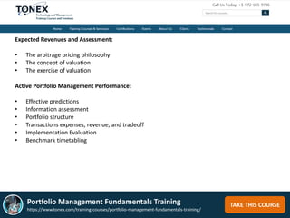 TAKE THIS COURSE
Expected Revenues and Assessment:
• The arbitrage pricing philosophy
• The concept of valuation
• The exercise of valuation
Active Portfolio Management Performance:
• Effective predictions
• Information assessment
• Portfolio structure
• Transactions expenses, revenue, and tradeoff
• Implementation Evaluation
• Benchmark timetabling
Portfolio Management Fundamentals Training
https://www.tonex.com/training-courses/portfolio-management-fundamentals-training/
 