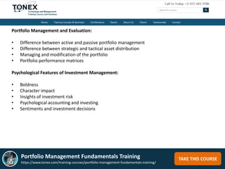 TAKE THIS COURSE
Portfolio Management and Evaluation:
• Difference between active and passive portfolio management
• Difference between strategic and tactical asset distribution
• Managing and modification of the portfolio
• Portfolio performance matrices
Psychological Features of Investment Management:
• Boldness
• Character impact
• Insights of investment risk
• Psychological accounting and investing
• Sentiments and investment decisions
Portfolio Management Fundamentals Training
https://www.tonex.com/training-courses/portfolio-management-fundamentals-training/
 