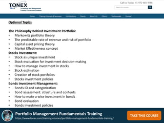 TAKE THIS COURSE
Optional Topics
The Philosophy Behind Investment Portfolio:
• Markowitz portfolio theory
• The predictable rate of revenue and risk of portfolio
• Capital asset pricing theory
• Market Effectiveness concept
Stocks Investment:
• Stock as unique investment
• Stock evaluation for investment decision-making
• How to manage investment in stocks
• Stock estimation
• Creation of stock portfolios
• Stocks investment policies
Bonds Investment Management:
• Bonds ID and categorization
• Bond assessment: structure and contents
• How to make a wise investment in bonds
• Bond evaluation
• Bonds investment policies
Portfolio Management Fundamentals Training
https://www.tonex.com/training-courses/portfolio-management-fundamentals-training/
 