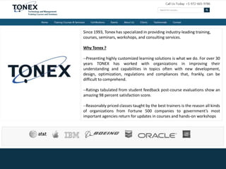 Since 1993, Tonex has specialized in providing industry-leading training,
courses, seminars, workshops, and consulting services.
Why Tonex ?
--Presenting highly customized learning solutions is what we do. For over 30
years TONEX has worked with organizations in improving their
understanding and capabilities in topics often with new development,
design, optimization, regulations and compliances that, frankly, can be
difficult to comprehend.
--Ratings tabulated from student feedback post-course evaluations show an
amazing 98 percent satisfaction score.
--Reasonably priced classes taught by the best trainers is the reason all kinds
of organizations from Fortune 500 companies to government’s most
important agencies return for updates in courses and hands-on workshops
 