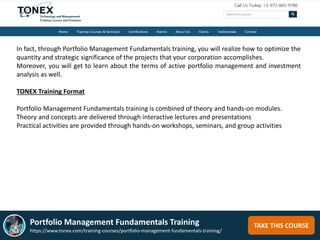 TAKE THIS COURSE
In fact, through Portfolio Management Fundamentals training, you will realize how to optimize the
quantity and strategic significance of the projects that your corporation accomplishes.
Moreover, you will get to learn about the terms of active portfolio management and investment
analysis as well.
TONEX Training Format
Portfolio Management Fundamentals training is combined of theory and hands-on modules.
Theory and concepts are delivered through interactive lectures and presentations
Practical activities are provided through hands-on workshops, seminars, and group activities
Portfolio Management Fundamentals Training
https://www.tonex.com/training-courses/portfolio-management-fundamentals-training/
 
